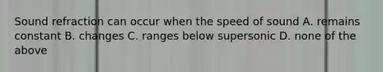 Sound refraction can occur when the speed of sound A. remains constant B. changes C. ranges below supersonic D. none of the above