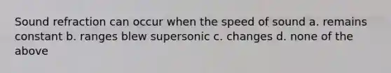 Sound refraction can occur when the speed of sound a. remains constant b. ranges blew supersonic c. changes d. none of the above