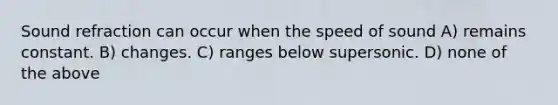 Sound refraction can occur when the speed of sound A) remains constant. B) changes. C) ranges below supersonic. D) none of the above