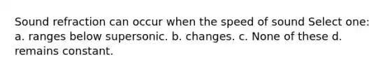 Sound refraction can occur when the speed of sound Select one: a. ranges below supersonic. b. changes. c. None of these d. remains constant.