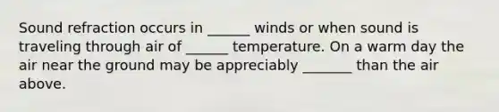 Sound refraction occurs in ______ winds or when sound is traveling through air of ______ temperature. On a warm day the air near the ground may be appreciably _______ than the air above.