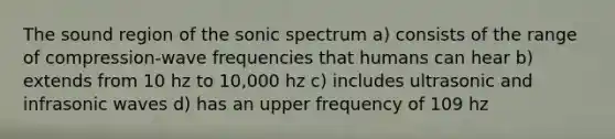 The sound region of the sonic spectrum a) consists of the range of compression-wave frequencies that humans can hear b) extends from 10 hz to 10,000 hz c) includes ultrasonic and infrasonic waves d) has an upper frequency of 109 hz