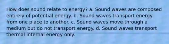 How does sound relate to energy? a. Sound waves are composed entirely of potential energy. b. Sound waves transport energy from one place to another. c. Sound waves move through a medium but do not transport energy. d. Sound waves transport thermal internal energy only.