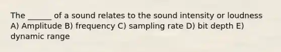 The ______ of a sound relates to the sound intensity or loudness A) Amplitude B) frequency C) sampling rate D) bit depth E) dynamic range