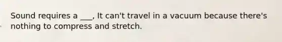 Sound requires a ___, It can't travel in a vacuum because there's nothing to compress and stretch.