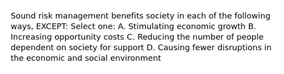 Sound risk management benefits society in each of the following ways, EXCEPT: Select one: A. Stimulating economic growth B. Increasing opportunity costs C. Reducing the number of people dependent on society for support D. Causing fewer disruptions in the economic and social environment