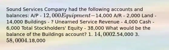 Sound Services Company had the following accounts and balances: A/P - 12,000 Equipment -14,000 A/R - 2,000 Land - 14,000 Buildings - ? Unearned Service Revenue - 4,000 Cash - 6,000 Total Stockholders' Equity - 38,000 What would be the balance of the Buildings account? 1. 14,000 2.54,000 3. 58,000 4.18,000