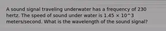 A sound signal traveling underwater has a frequency of 230 hertz. The speed of sound under water is 1.45 × 10^3 meters/second. What is the wavelength of the sound signal?