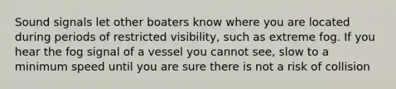 Sound signals let other boaters know where you are located during periods of restricted visibility, such as extreme fog. If you hear the fog signal of a vessel you cannot see, slow to a minimum speed until you are sure there is not a risk of collision