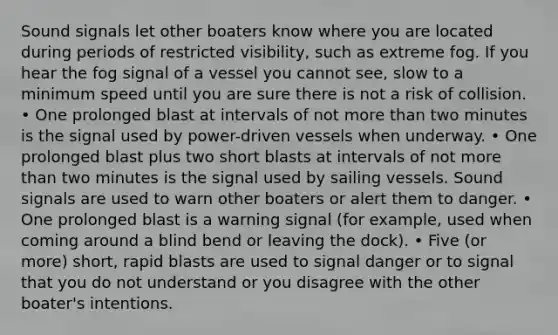 Sound signals let other boaters know where you are located during periods of restricted visibility, such as extreme fog. If you hear the fog signal of a vessel you cannot see, slow to a minimum speed until you are sure there is not a risk of collision. • One prolonged blast at intervals of not more than two minutes is the signal used by power-driven vessels when underway. • One prolonged blast plus two short blasts at intervals of not more than two minutes is the signal used by sailing vessels. Sound signals are used to warn other boaters or alert them to danger. • One prolonged blast is a warning signal (for example, used when coming around a blind bend or leaving the dock). • Five (or more) short, rapid blasts are used to signal danger or to signal that you do not understand or you disagree with the other boater's intentions.