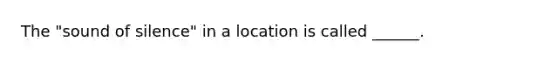 The "sound of silence" in a location is called ______.