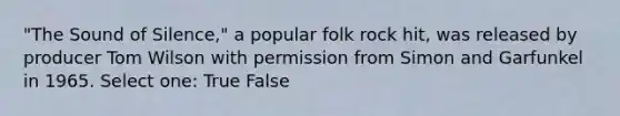 "The Sound of Silence," a popular folk rock hit, was released by producer Tom Wilson with permission from Simon and Garfunkel in 1965. Select one: True False