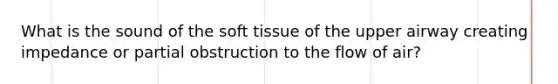 What is the sound of the soft tissue of the upper airway creating impedance or partial obstruction to the flow of air?