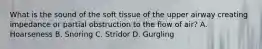 What is the sound of the soft tissue of the upper airway creating impedance or partial obstruction to the flow of​ air? A. Hoarseness B. Snoring C. Stridor D. Gurgling