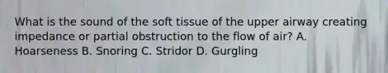 What is the sound of the soft tissue of the upper airway creating impedance or partial obstruction to the flow of​ air? A. Hoarseness B. Snoring C. Stridor D. Gurgling