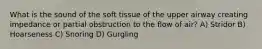 What is the sound of the soft tissue of the upper airway creating impedance or partial obstruction to the flow of air? A) Stridor B) Hoarseness C) Snoring D) Gurgling