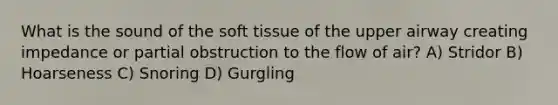 What is the sound of the soft tissue of the upper airway creating impedance or partial obstruction to the flow of air? A) Stridor B) Hoarseness C) Snoring D) Gurgling