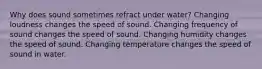 Why does sound sometimes refract under water? Changing loudness changes the speed of sound. Changing frequency of sound changes the speed of sound. Changing humidity changes the speed of sound. Changing temperature changes the speed of sound in water.