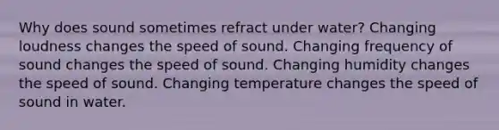 Why does sound sometimes refract under water? Changing loudness changes the speed of sound. Changing frequency of sound changes the speed of sound. Changing humidity changes the speed of sound. Changing temperature changes the speed of sound in water.