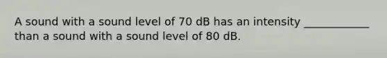 A sound with a sound level of 70 dB has an intensity ____________ than a sound with a sound level of 80 dB.