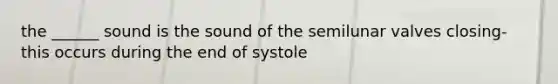 the ______ sound is the sound of the semilunar valves closing- this occurs during the end of systole