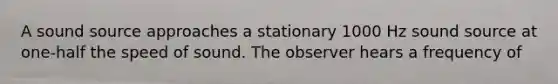 A sound source approaches a stationary 1000 Hz sound source at one-half the speed of sound. The observer hears a frequency of