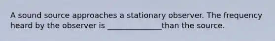A sound source approaches a stationary observer. The frequency heard by the observer is ______________than the source.