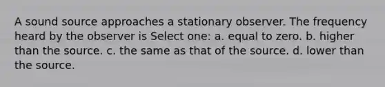 A sound source approaches a stationary observer. The frequency heard by the observer is Select one: a. equal to zero. b. higher than the source. c. the same as that of the source. d. lower than the source.