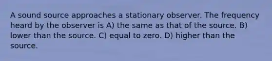 A sound source approaches a stationary observer. The frequency heard by the observer is A) the same as that of the source. B) lower than the source. C) equal to zero. D) higher than the source.