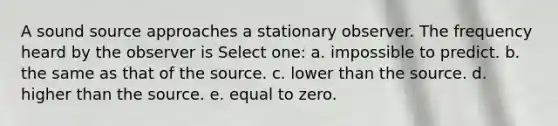 A sound source approaches a stationary observer. The frequency heard by the observer is Select one: a. impossible to predict. b. the same as that of the source. c. lower than the source. d. higher than the source. e. equal to zero.