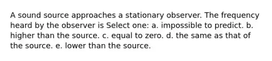 A sound source approaches a stationary observer. The frequency heard by the observer is Select one: a. impossible to predict. b. higher than the source. c. equal to zero. d. the same as that of the source. e. lower than the source.