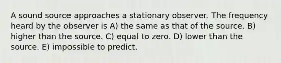 A sound source approaches a stationary observer. The frequency heard by the observer is A) the same as that of the source. B) higher than the source. C) equal to zero. D) lower than the source. E) impossible to predict.