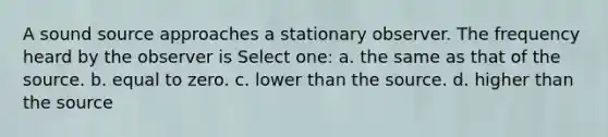 A sound source approaches a stationary observer. The frequency heard by the observer is Select one: a. the same as that of the source. b. equal to zero. c. lower than the source. d. higher than the source