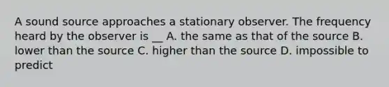 A sound source approaches a stationary observer. The frequency heard by the observer is __ A. the same as that of the source B. lower than the source C. higher than the source D. impossible to predict