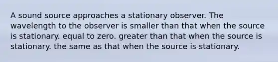 A sound source approaches a stationary observer. The wavelength to the observer is smaller than that when the source is stationary. equal to zero. greater than that when the source is stationary. the same as that when the source is stationary.