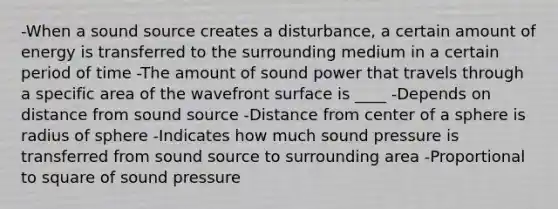 -When a sound source creates a disturbance, a certain amount of energy is transferred to the surrounding medium in a certain period of time -The amount of sound power that travels through a specific area of the wavefront surface is ____ -Depends on distance from sound source -Distance from center of a sphere is radius of sphere -Indicates how much sound pressure is transferred from sound source to surrounding area -Proportional to square of sound pressure