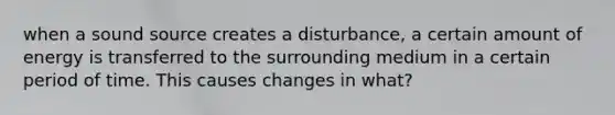 when a sound source creates a disturbance, a certain amount of energy is transferred to the surrounding medium in a certain period of time. This causes changes in what?