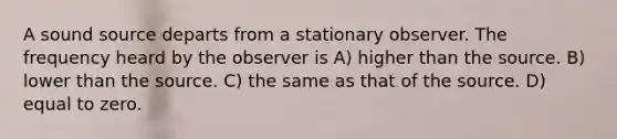 A sound source departs from a stationary observer. The frequency heard by the observer is A) higher than the source. B) lower than the source. C) the same as that of the source. D) equal to zero.