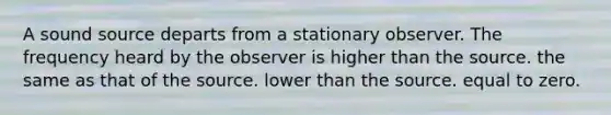 A sound source departs from a stationary observer. The frequency heard by the observer is higher than the source. the same as that of the source. lower than the source. equal to zero.