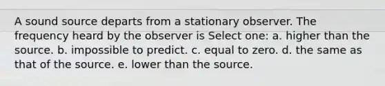 A sound source departs from a stationary observer. The frequency heard by the observer is Select one: a. higher than the source. b. impossible to predict. c. equal to zero. d. the same as that of the source. e. lower than the source.