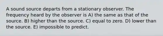 A sound source departs from a stationary observer. The frequency heard by the observer is A) the same as that of the source. B) higher than the source. C) equal to zero. D) lower than the source. E) impossible to predict.