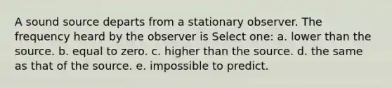 A sound source departs from a stationary observer. The frequency heard by the observer is Select one: a. lower than the source. b. equal to zero. c. higher than the source. d. the same as that of the source. e. impossible to predict.