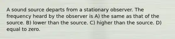 A sound source departs from a stationary observer. The frequency heard by the observer is A) the same as that of the source. B) lower than the source. C) higher than the source. D) equal to zero.