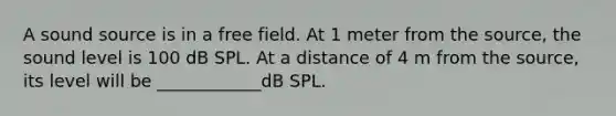 A sound source is in a free field. At 1 meter from the source, the sound level is 100 dB SPL. At a distance of 4 m from the source, its level will be ____________dB SPL.