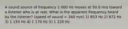 A sound source of frequency 1 000 Hz moves at 50.0 m/s toward a listener who is at rest. What is the apparent frequency heard by the listener? (speed of sound = 340 m/s) 1) 853 Hz 2) 872 Hz 3) 1 150 Hz 4) 1 170 Hz 5) 1 220 Hz