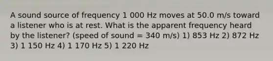 A sound source of frequency 1 000 Hz moves at 50.0 m/s toward a listener who is at rest. What is the apparent frequency heard by the listener? (speed of sound = 340 m/s) 1) 853 Hz 2) 872 Hz 3) 1 150 Hz 4) 1 170 Hz 5) 1 220 Hz