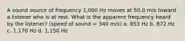 A sound source of frequency 1,000 Hz moves at 50.0 m/s toward a listener who is at rest. What is the apparent frequency heard by the listener? (speed of sound = 340 m/s) a. 853 Hz b. 872 Hz c. 1,170 Hz d. 1,150 Hz