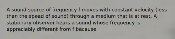 A sound source of frequency f moves with constant velocity (less than the speed of sound) through a medium that is at rest. A stationary observer hears a sound whose frequency is appreciably different from f because