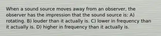 When a sound source moves away from an observer, the observer has the impression that the sound source is: A) rotating. B) louder than it actually is. C) lower in frequency than it actually is. D) higher in frequency than it actually is.