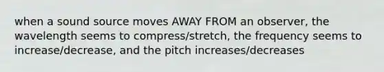 when a sound source moves AWAY FROM an observer, the wavelength seems to compress/stretch, the frequency seems to increase/decrease, and the pitch increases/decreases